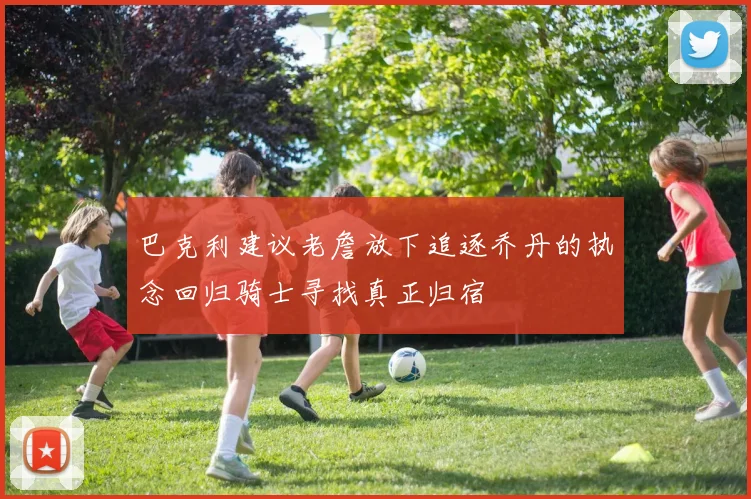 巴克利建议老詹放下追逐乔丹的执念回归骑士寻找真正归宿
