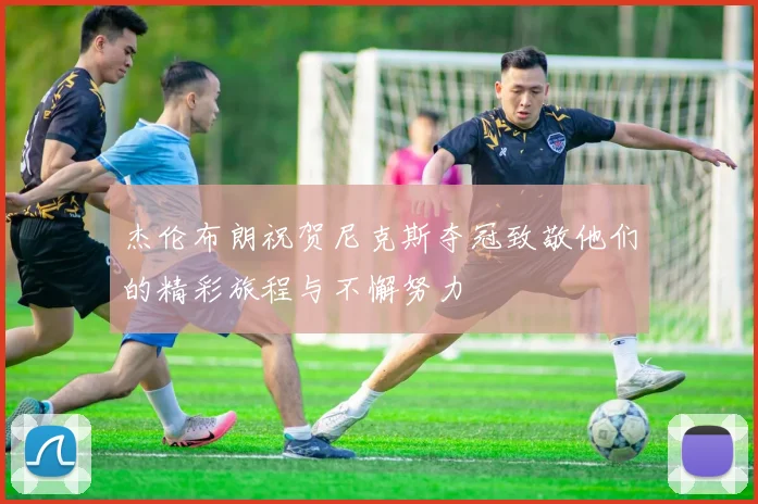 杰伦布朗祝贺尼克斯夺冠致敬他们的精彩旅程与不懈努力