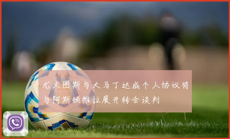 尤文图斯与大马丁达成个人协议将与阿斯顿维拉展开转会谈判