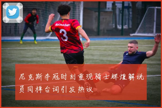 尼克斯夺冠时刻重现骑士辉煌解说员同样台词引发热议