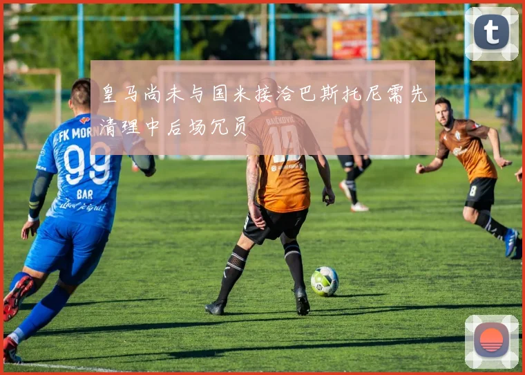 皇马尚未与国米接洽巴斯托尼需先清理中后场冗员
