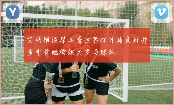 艾纳维谈摩洛哥世界杯开局良好并重申将继续效力罗马球队