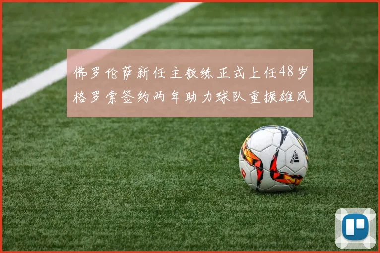 佛罗伦萨新任主教练正式上任48岁格罗索签约两年助力球队重振雄风