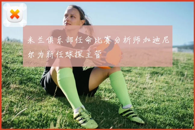 米兰俱乐部任命比赛分析师加迪尼尔为新任球探主管