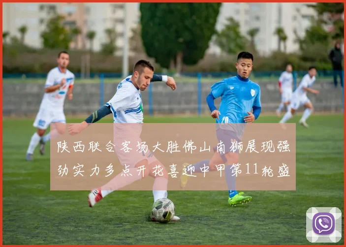 陕西联合客场大胜佛山南狮展现强劲实力多点开花喜迎中甲第11轮盛宴