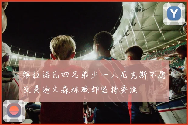 维拉诺瓦四兄弟少一人尼克斯不愿交易迪文森林狼却坚持要换