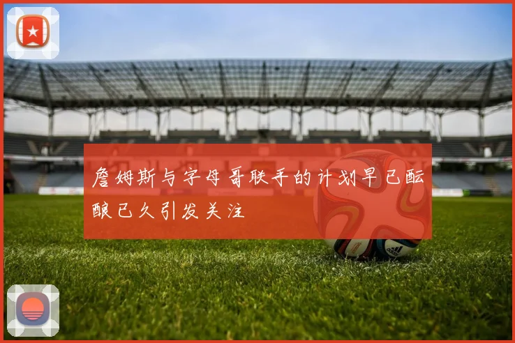 詹姆斯与字母哥联手的计划早已酝酿已久引发关注
