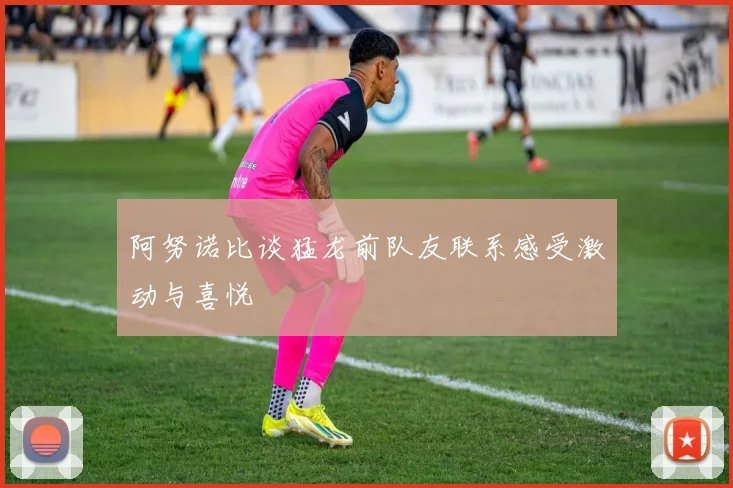 阿努诺比谈猛龙前队友联系感受激动与喜悦