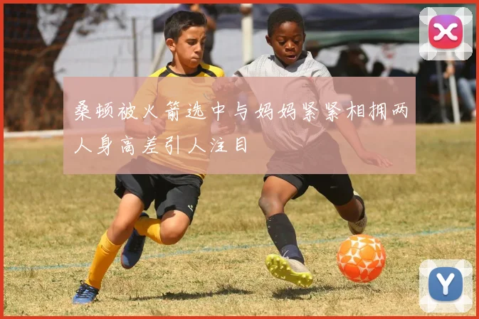 桑顿被火箭选中与妈妈紧紧相拥两人身高差引人注目