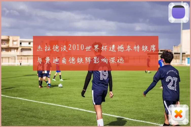 杰拉德谈2010世界杯遗憾本特缺席与费迪南德缺阵影响深远