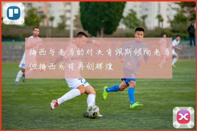 梅西与老马的对决肯佩斯倾向老马但梅西或将再创辉煌