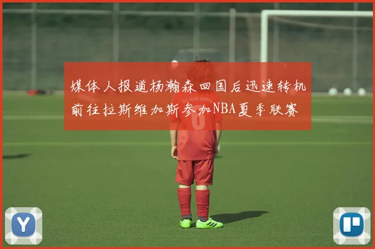媒体人报道杨瀚森回国后迅速转机前往拉斯维加斯参加NBA夏季联赛