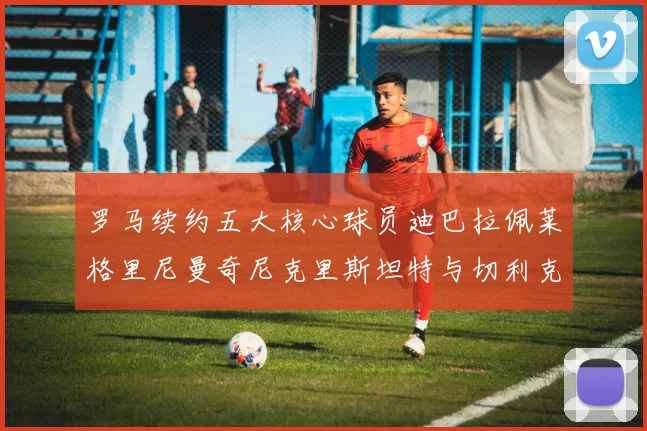 罗马续约五大核心球员迪巴拉佩莱格里尼曼奇尼克里斯坦特与切利克共创未来