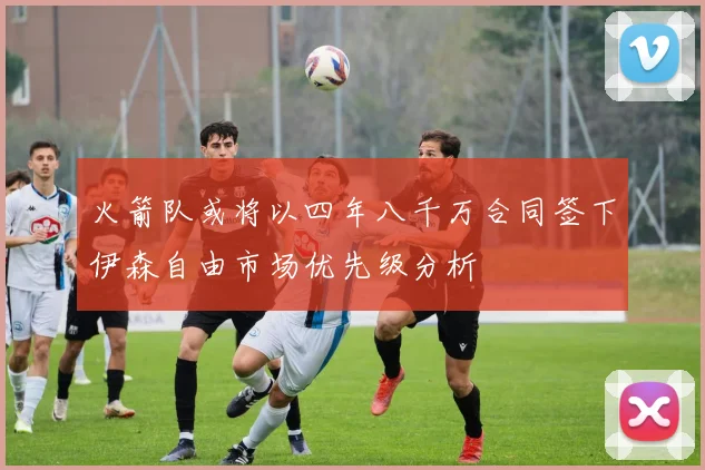 火箭队或将以四年八千万合同签下伊森自由市场优先级分析