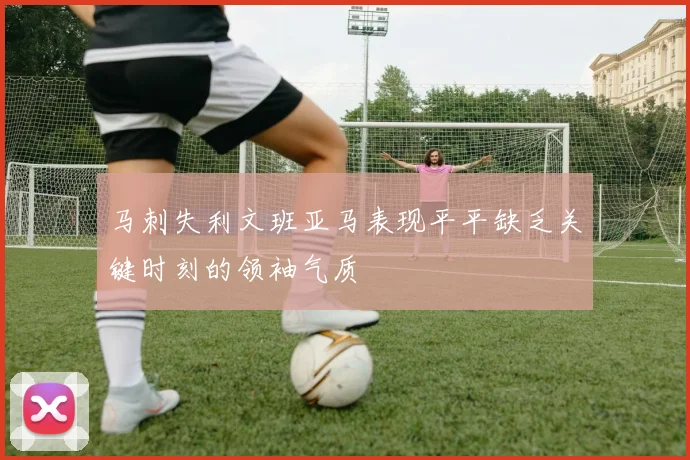 马刺失利文班亚马表现平平缺乏关键时刻的领袖气质