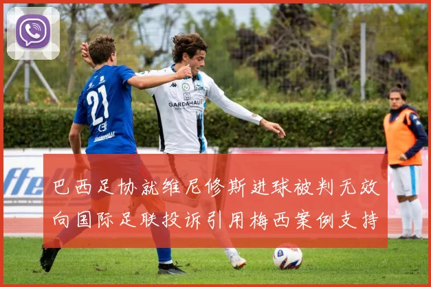 巴西足协就维尼修斯进球被判无效向国际足联投诉引用梅西案例支持